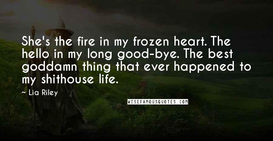 Lia Riley Quotes: She's the fire in my frozen heart. The hello in my long good-bye. The best goddamn thing that ever happened to my shithouse life.