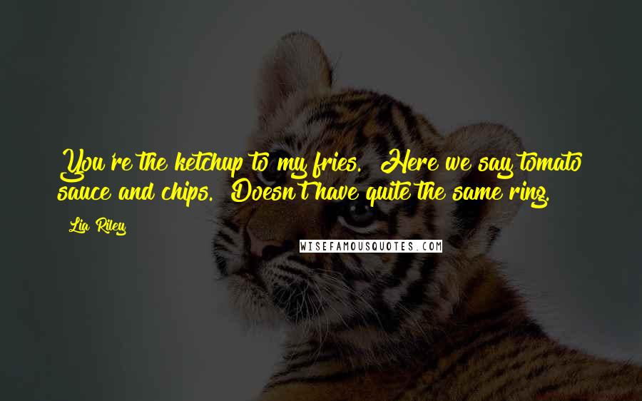 Lia Riley Quotes: You're the ketchup to my fries.""Here we say tomato sauce and chips.""Doesn't have quite the same ring.