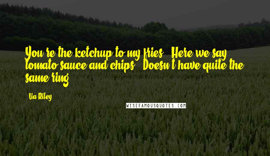 Lia Riley Quotes: You're the ketchup to my fries.""Here we say tomato sauce and chips.""Doesn't have quite the same ring.
