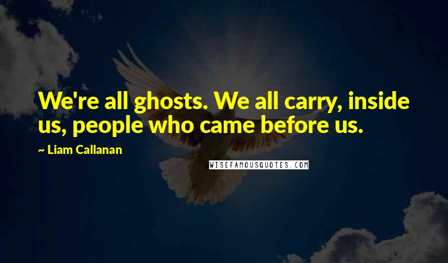 Liam Callanan Quotes: We're all ghosts. We all carry, inside us, people who came before us.