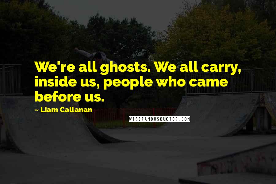 Liam Callanan Quotes: We're all ghosts. We all carry, inside us, people who came before us.