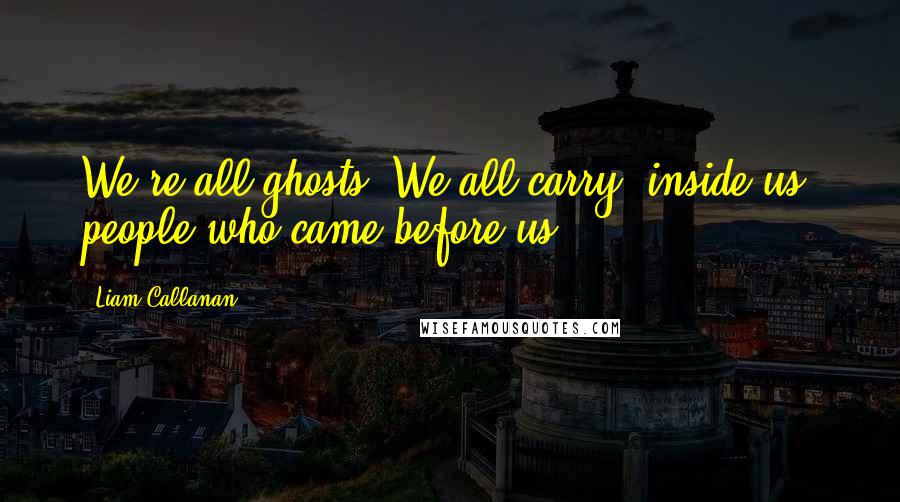 Liam Callanan Quotes: We're all ghosts. We all carry, inside us, people who came before us.