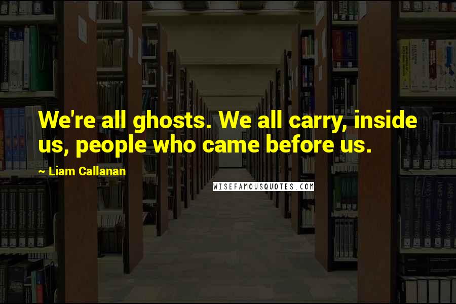 Liam Callanan Quotes: We're all ghosts. We all carry, inside us, people who came before us.