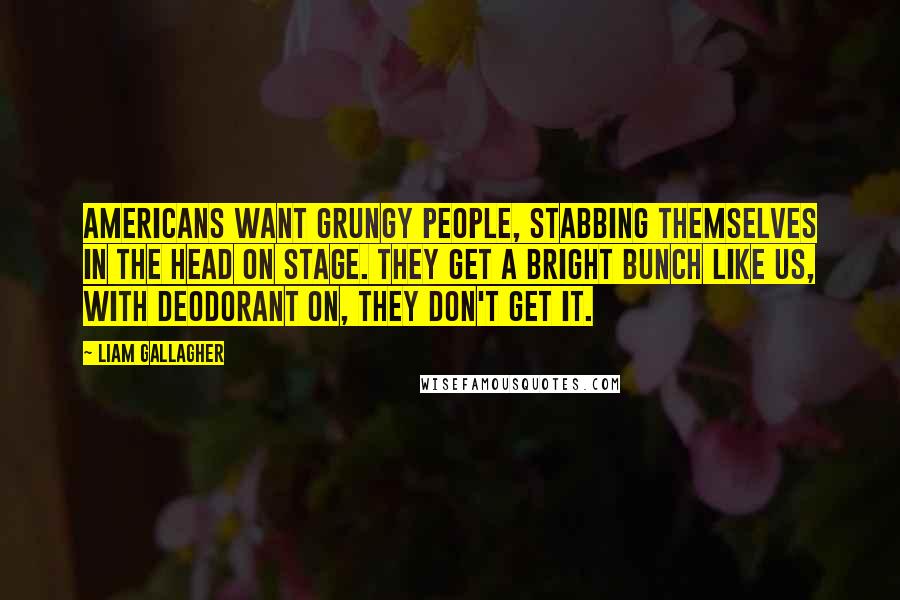 Liam Gallagher Quotes: Americans want grungy people, stabbing themselves in the head on stage. They get a bright bunch like us, with deodorant on, they don't get it.