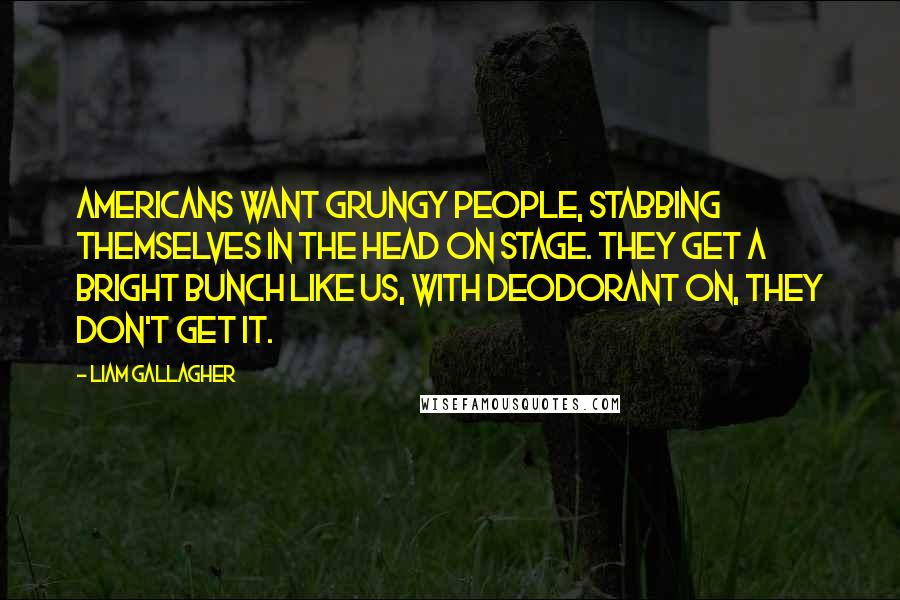 Liam Gallagher Quotes: Americans want grungy people, stabbing themselves in the head on stage. They get a bright bunch like us, with deodorant on, they don't get it.