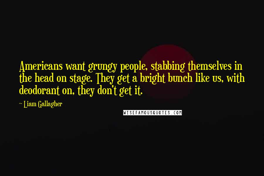 Liam Gallagher Quotes: Americans want grungy people, stabbing themselves in the head on stage. They get a bright bunch like us, with deodorant on, they don't get it.