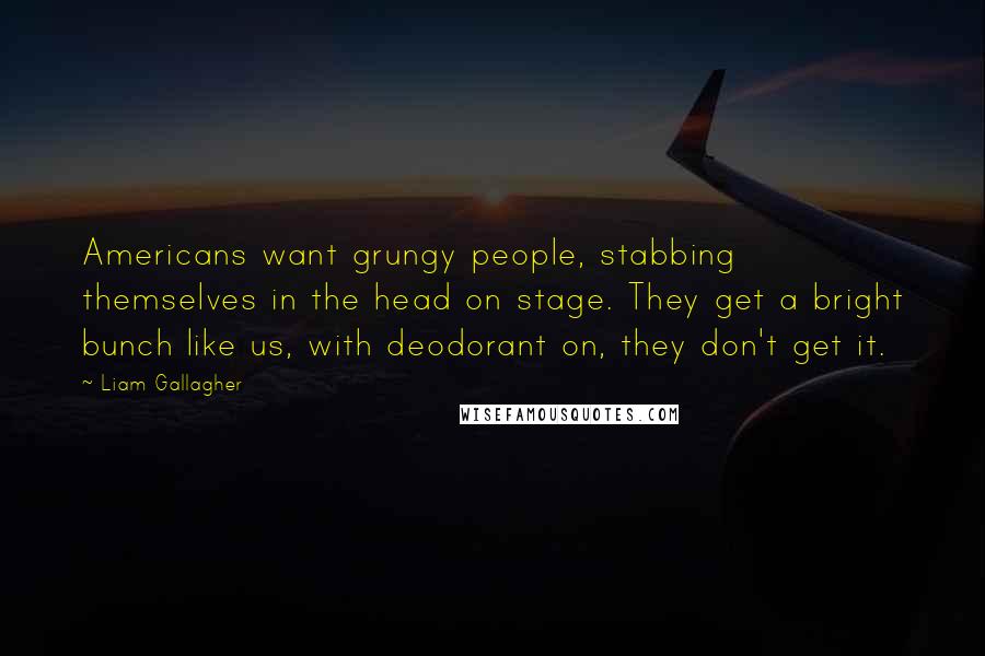 Liam Gallagher Quotes: Americans want grungy people, stabbing themselves in the head on stage. They get a bright bunch like us, with deodorant on, they don't get it.