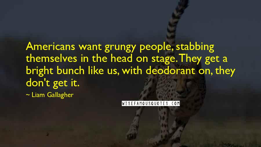 Liam Gallagher Quotes: Americans want grungy people, stabbing themselves in the head on stage. They get a bright bunch like us, with deodorant on, they don't get it.