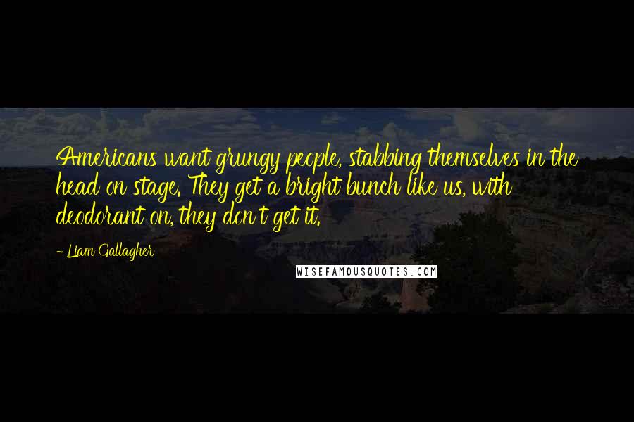 Liam Gallagher Quotes: Americans want grungy people, stabbing themselves in the head on stage. They get a bright bunch like us, with deodorant on, they don't get it.