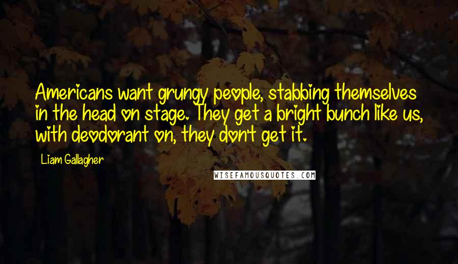 Liam Gallagher Quotes: Americans want grungy people, stabbing themselves in the head on stage. They get a bright bunch like us, with deodorant on, they don't get it.