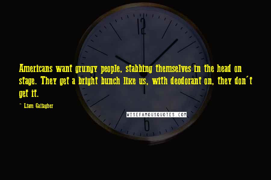 Liam Gallagher Quotes: Americans want grungy people, stabbing themselves in the head on stage. They get a bright bunch like us, with deodorant on, they don't get it.