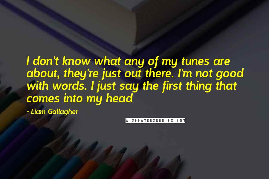 Liam Gallagher Quotes: I don't know what any of my tunes are about, they're just out there. I'm not good with words. I just say the first thing that comes into my head