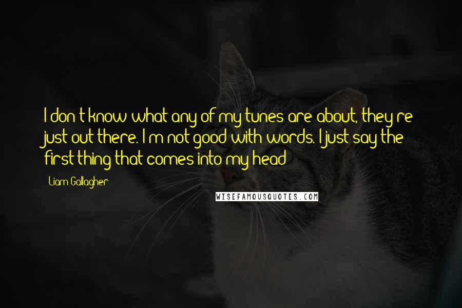 Liam Gallagher Quotes: I don't know what any of my tunes are about, they're just out there. I'm not good with words. I just say the first thing that comes into my head