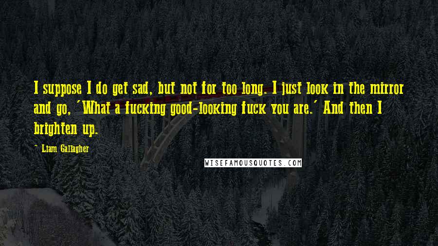 Liam Gallagher Quotes: I suppose I do get sad, but not for too long. I just look in the mirror and go, 'What a fucking good-looking fuck you are.' And then I brighten up.