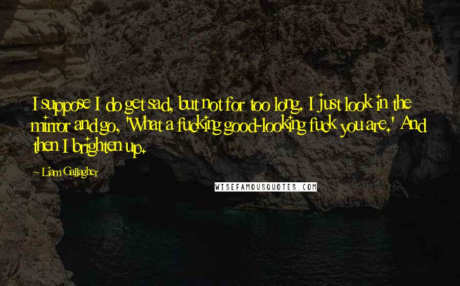 Liam Gallagher Quotes: I suppose I do get sad, but not for too long. I just look in the mirror and go, 'What a fucking good-looking fuck you are.' And then I brighten up.