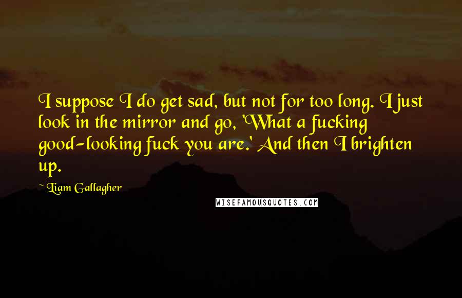 Liam Gallagher Quotes: I suppose I do get sad, but not for too long. I just look in the mirror and go, 'What a fucking good-looking fuck you are.' And then I brighten up.