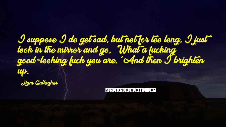 Liam Gallagher Quotes: I suppose I do get sad, but not for too long. I just look in the mirror and go, 'What a fucking good-looking fuck you are.' And then I brighten up.