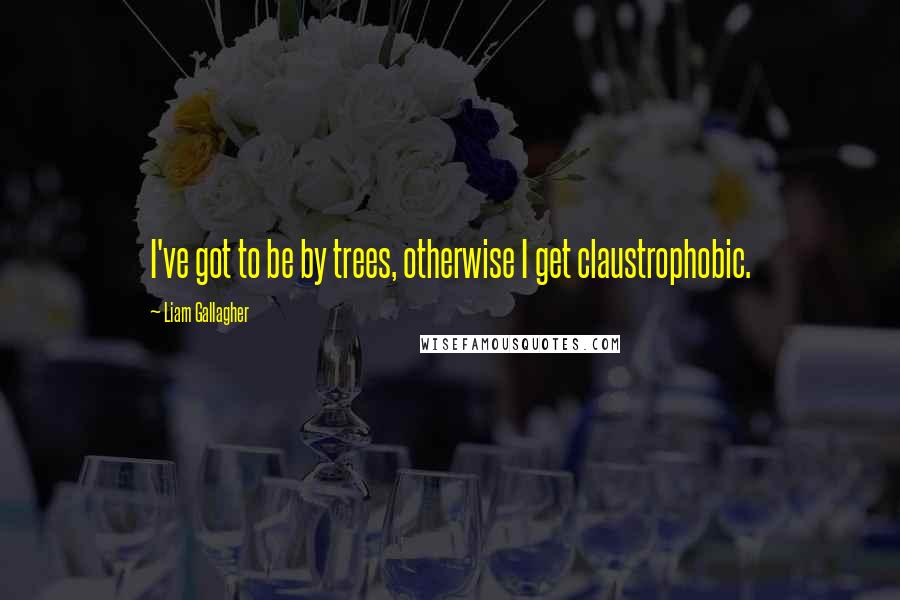 Liam Gallagher Quotes: I've got to be by trees, otherwise I get claustrophobic.