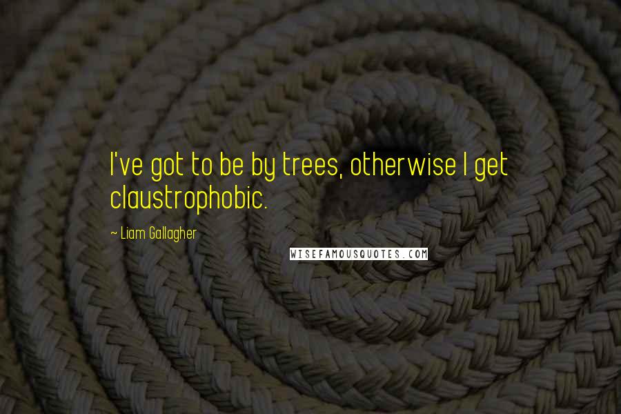 Liam Gallagher Quotes: I've got to be by trees, otherwise I get claustrophobic.