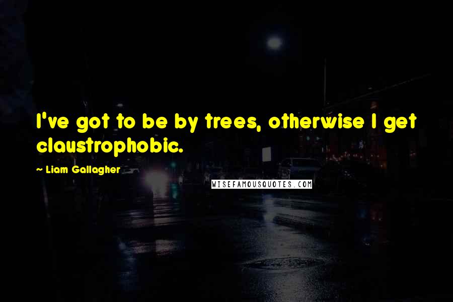 Liam Gallagher Quotes: I've got to be by trees, otherwise I get claustrophobic.