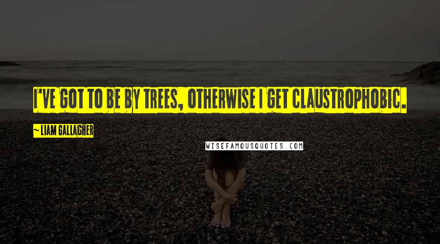 Liam Gallagher Quotes: I've got to be by trees, otherwise I get claustrophobic.