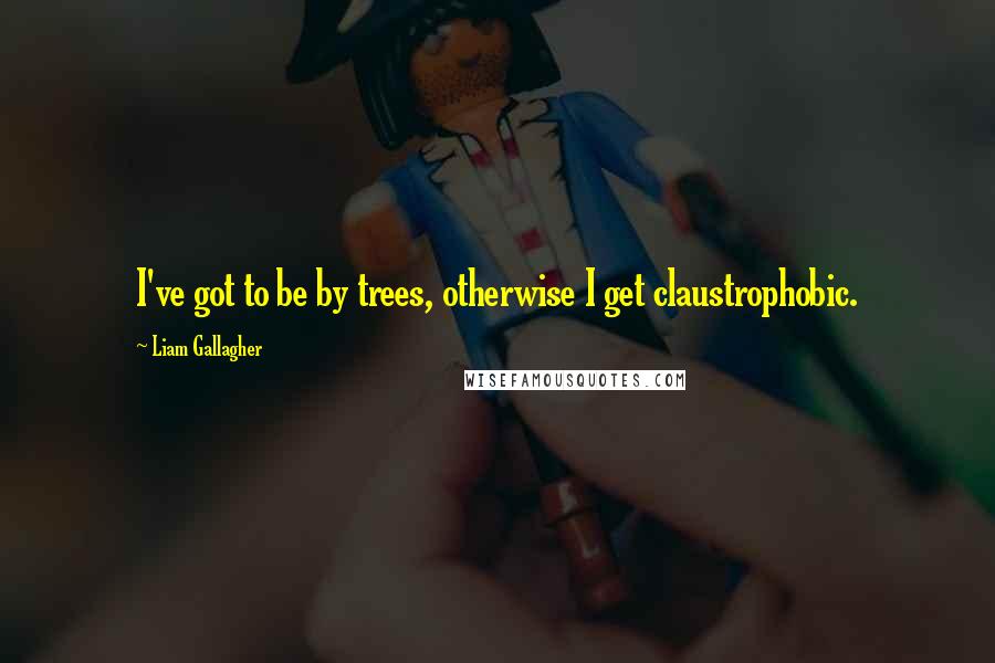 Liam Gallagher Quotes: I've got to be by trees, otherwise I get claustrophobic.