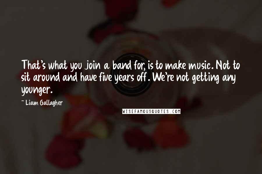 Liam Gallagher Quotes: That's what you join a band for, is to make music. Not to sit around and have five years off. We're not getting any younger.