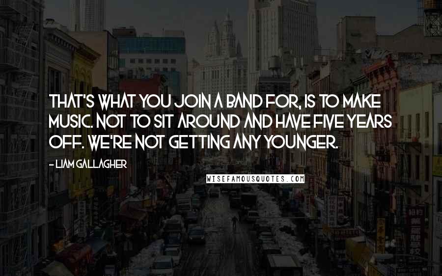 Liam Gallagher Quotes: That's what you join a band for, is to make music. Not to sit around and have five years off. We're not getting any younger.