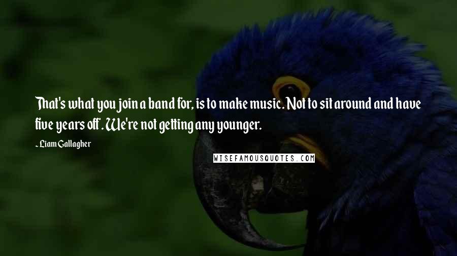 Liam Gallagher Quotes: That's what you join a band for, is to make music. Not to sit around and have five years off. We're not getting any younger.