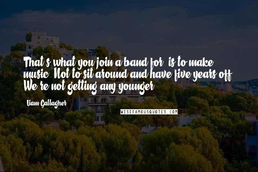 Liam Gallagher Quotes: That's what you join a band for, is to make music. Not to sit around and have five years off. We're not getting any younger.