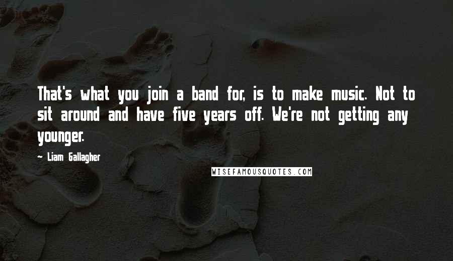 Liam Gallagher Quotes: That's what you join a band for, is to make music. Not to sit around and have five years off. We're not getting any younger.