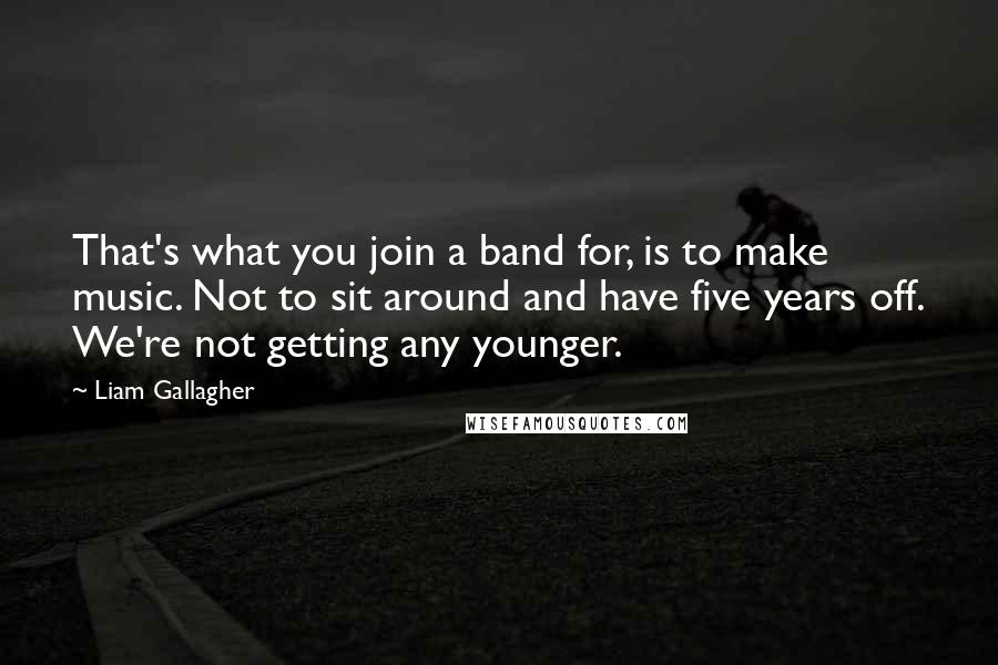 Liam Gallagher Quotes: That's what you join a band for, is to make music. Not to sit around and have five years off. We're not getting any younger.