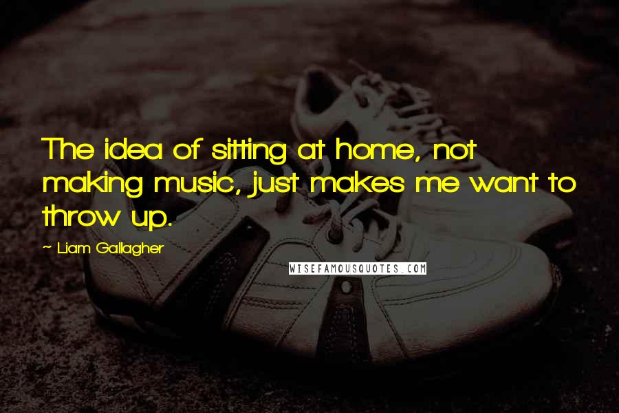 Liam Gallagher Quotes: The idea of sitting at home, not making music, just makes me want to throw up.