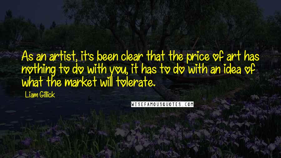 Liam Gillick Quotes: As an artist, it's been clear that the price of art has nothing to do with you, it has to do with an idea of what the market will tolerate.