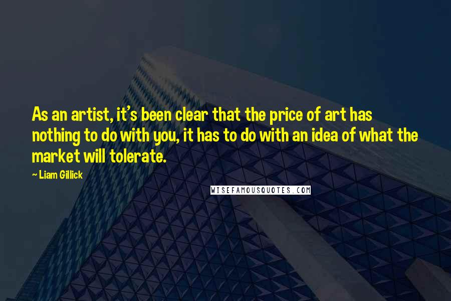 Liam Gillick Quotes: As an artist, it's been clear that the price of art has nothing to do with you, it has to do with an idea of what the market will tolerate.