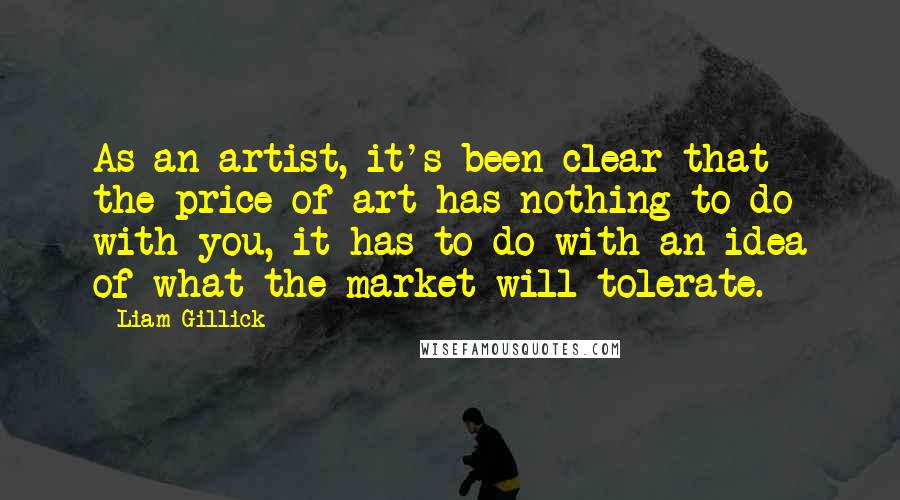 Liam Gillick Quotes: As an artist, it's been clear that the price of art has nothing to do with you, it has to do with an idea of what the market will tolerate.