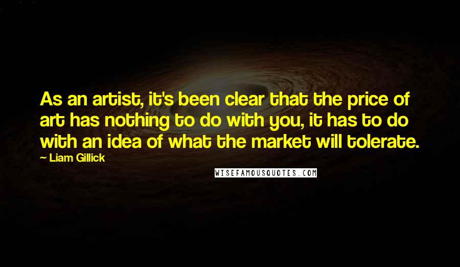 Liam Gillick Quotes: As an artist, it's been clear that the price of art has nothing to do with you, it has to do with an idea of what the market will tolerate.