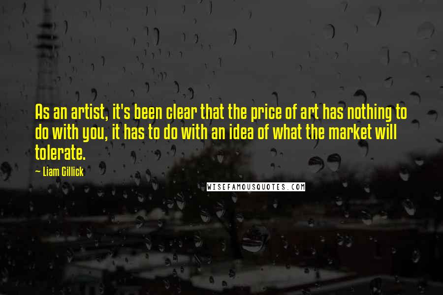 Liam Gillick Quotes: As an artist, it's been clear that the price of art has nothing to do with you, it has to do with an idea of what the market will tolerate.