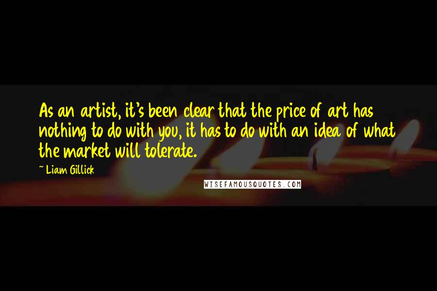 Liam Gillick Quotes: As an artist, it's been clear that the price of art has nothing to do with you, it has to do with an idea of what the market will tolerate.