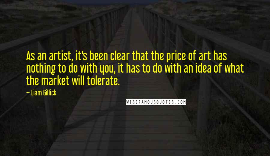 Liam Gillick Quotes: As an artist, it's been clear that the price of art has nothing to do with you, it has to do with an idea of what the market will tolerate.
