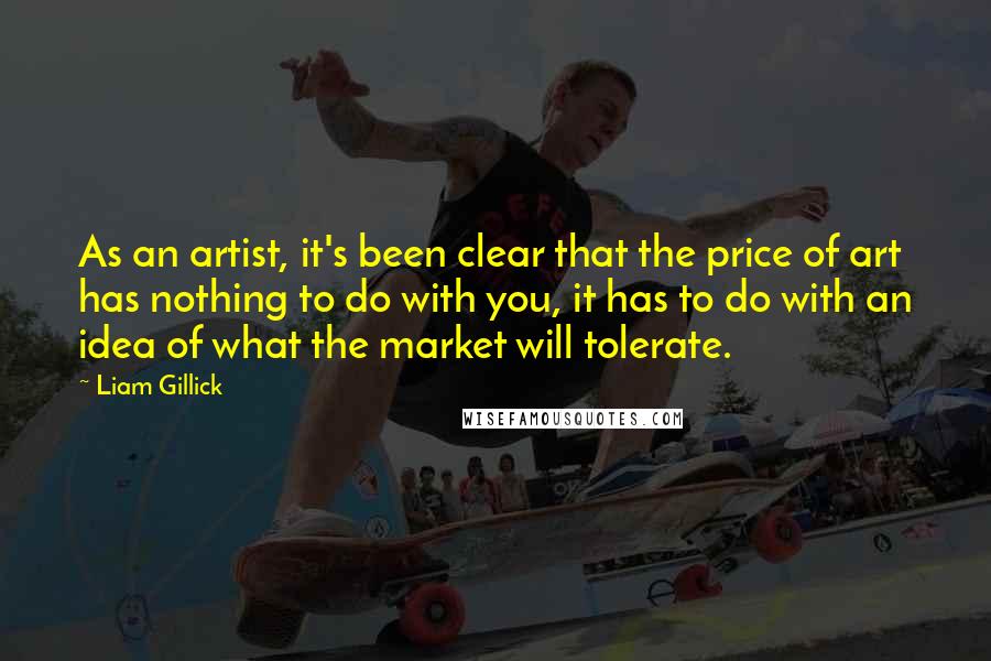 Liam Gillick Quotes: As an artist, it's been clear that the price of art has nothing to do with you, it has to do with an idea of what the market will tolerate.