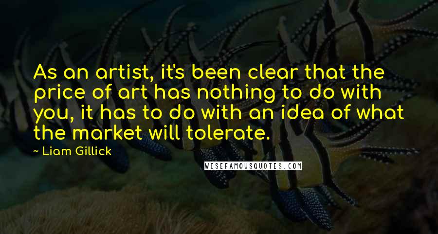 Liam Gillick Quotes: As an artist, it's been clear that the price of art has nothing to do with you, it has to do with an idea of what the market will tolerate.