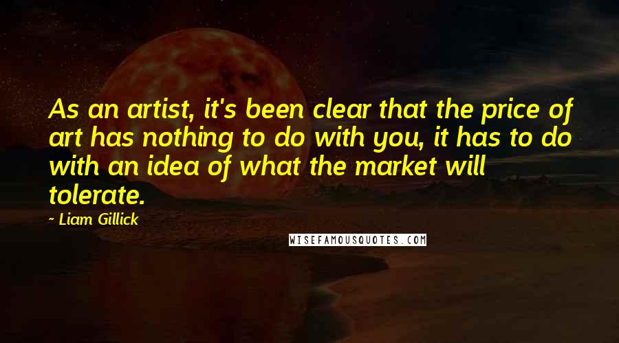 Liam Gillick Quotes: As an artist, it's been clear that the price of art has nothing to do with you, it has to do with an idea of what the market will tolerate.