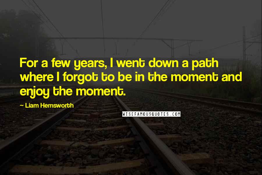 Liam Hemsworth Quotes: For a few years, I went down a path where I forgot to be in the moment and enjoy the moment.