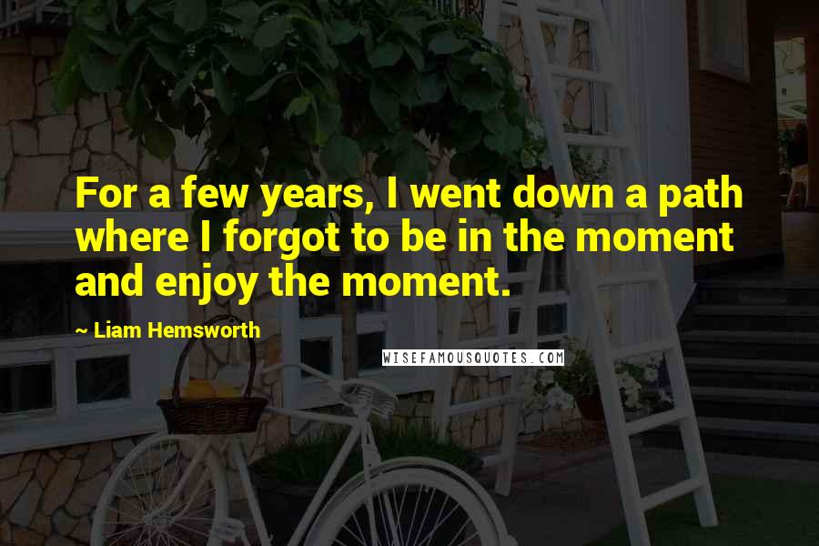 Liam Hemsworth Quotes: For a few years, I went down a path where I forgot to be in the moment and enjoy the moment.