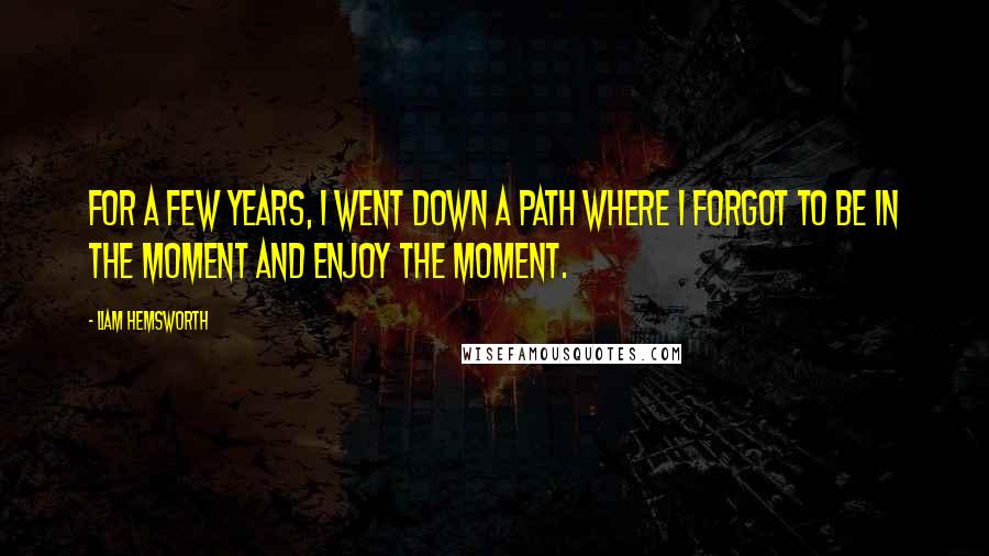 Liam Hemsworth Quotes: For a few years, I went down a path where I forgot to be in the moment and enjoy the moment.