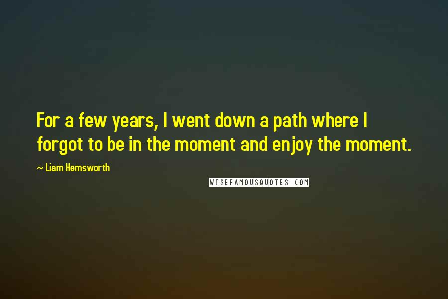 Liam Hemsworth Quotes: For a few years, I went down a path where I forgot to be in the moment and enjoy the moment.