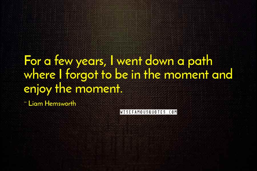 Liam Hemsworth Quotes: For a few years, I went down a path where I forgot to be in the moment and enjoy the moment.
