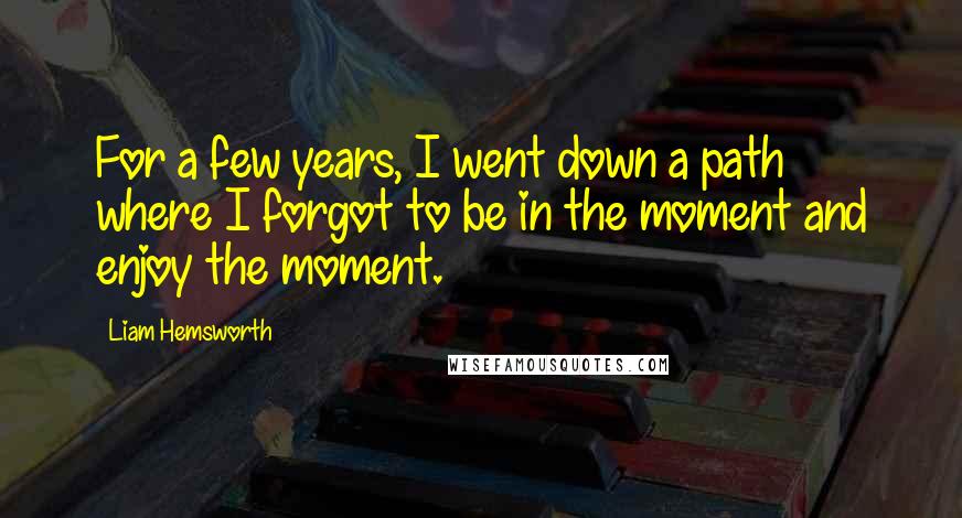 Liam Hemsworth Quotes: For a few years, I went down a path where I forgot to be in the moment and enjoy the moment.