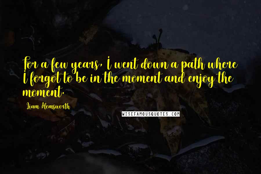Liam Hemsworth Quotes: For a few years, I went down a path where I forgot to be in the moment and enjoy the moment.